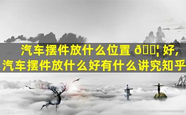 汽车摆件放什么位置 🐦 好,汽车摆件放什么好有什么讲究知乎